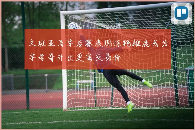 文班亚马季后赛表现惊艳雄鹿或为字母哥开出更高交易价