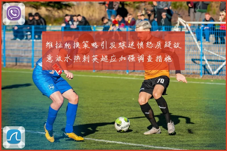 维拉轮换策略引发球迷愤怒质疑故意放水热刺英超应加强调查措施