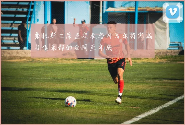 桑托斯主席坚定表态内马尔将完成与俱乐部的合同至年底