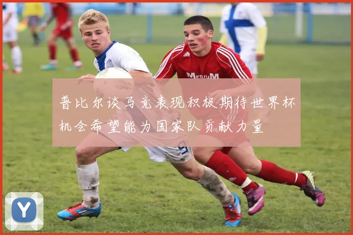 普比尔谈马竞表现积极期待世界杯机会希望能为国家队贡献力量