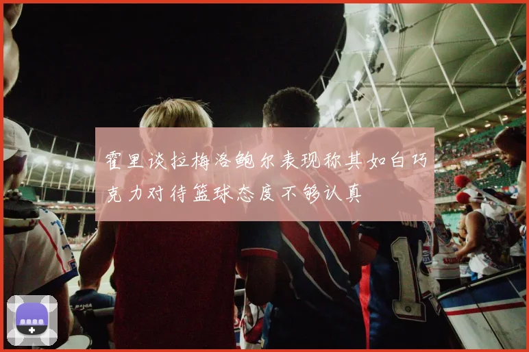 霍里谈拉梅洛鲍尔表现称其如白巧克力对待篮球态度不够认真