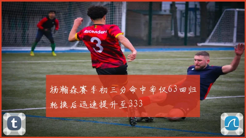 杨瀚森赛季初三分命中率仅63回归轮换后迅速提升至333