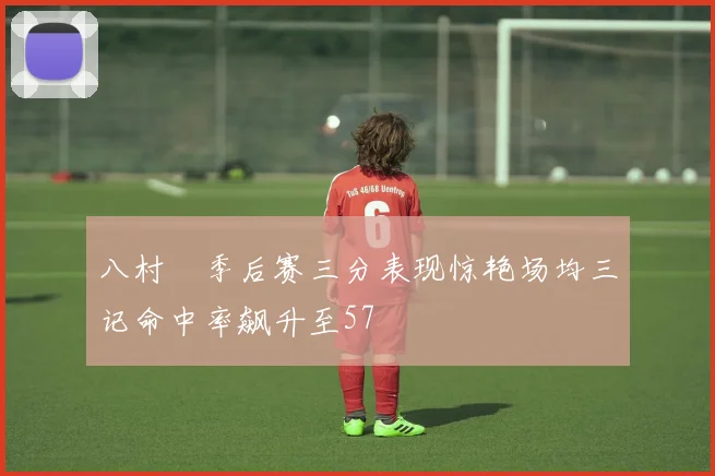 八村塁季后赛三分表现惊艳场均三记命中率飙升至57