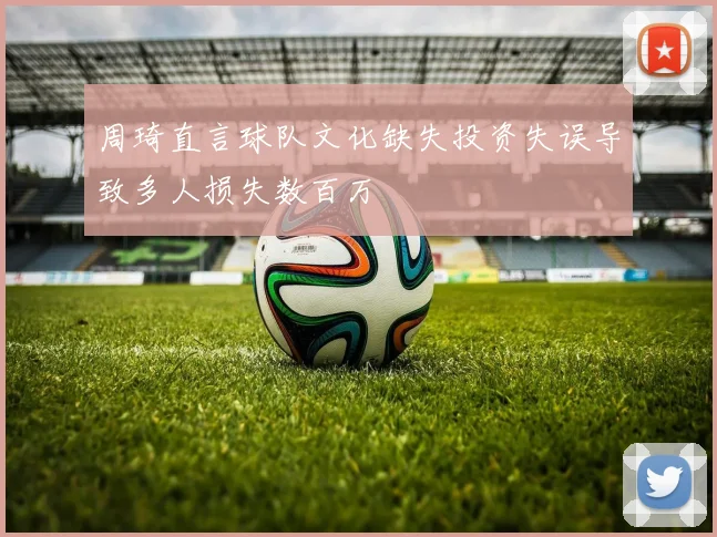 周琦直言球队文化缺失投资失误导致多人损失数百万