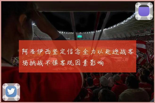 阿洛伊西坚定信念全力以赴迎战客场挑战不惧客观因素影响