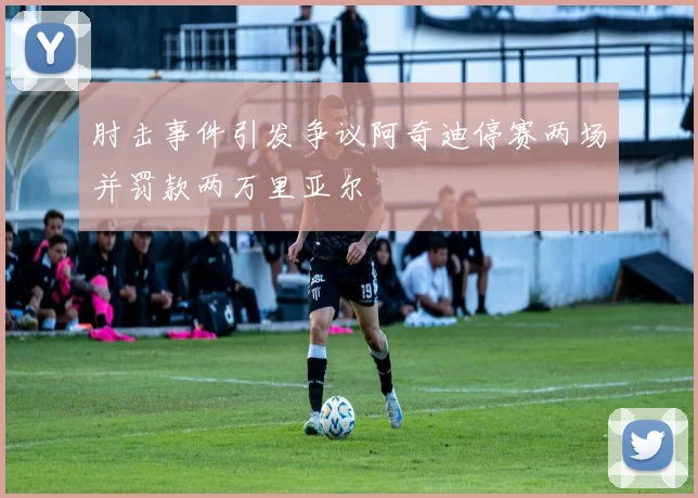 肘击事件引发争议阿奇迪停赛两场并罚款两万里亚尔