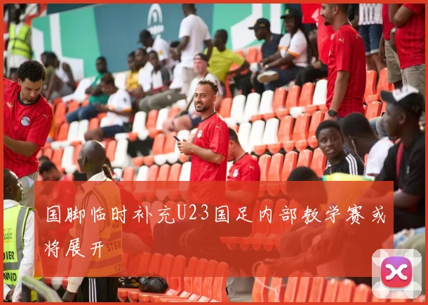 国脚临时补充U23国足内部教学赛或将展开