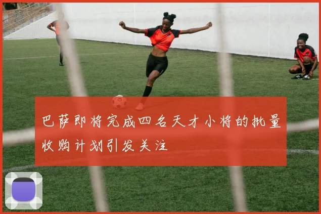 巴萨即将完成四名天才小将的批量收购计划引发关注