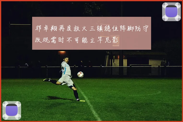 邓卓翔再度救火三镇稳住阵脚防守改观需时不可能立竿见影