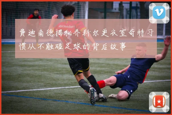 费迪南德揭秘乔科尔更衣室奇特习惯从不触碰足球的背后故事