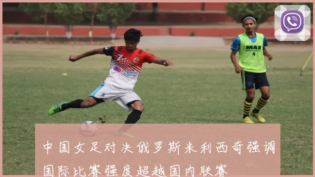 中国女足对决俄罗斯米利西奇强调国际比赛强度超越国内联赛