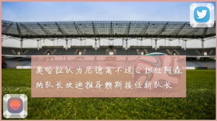 奥哈拉认为厄德高不适合担任阿森纳队长坎迪推荐赖斯接任新队长