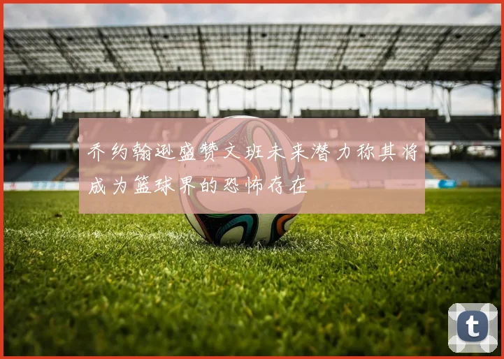 乔约翰逊盛赞文班未来潜力称其将成为篮球界的恐怖存在